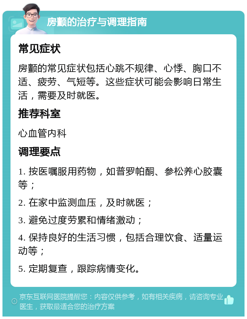 房颤的治疗与调理指南 常见症状 房颤的常见症状包括心跳不规律、心悸、胸口不适、疲劳、气短等。这些症状可能会影响日常生活，需要及时就医。 推荐科室 心血管内科 调理要点 1. 按医嘱服用药物，如普罗帕酮、参松养心胶囊等； 2. 在家中监测血压，及时就医； 3. 避免过度劳累和情绪激动； 4. 保持良好的生活习惯，包括合理饮食、适量运动等； 5. 定期复查，跟踪病情变化。