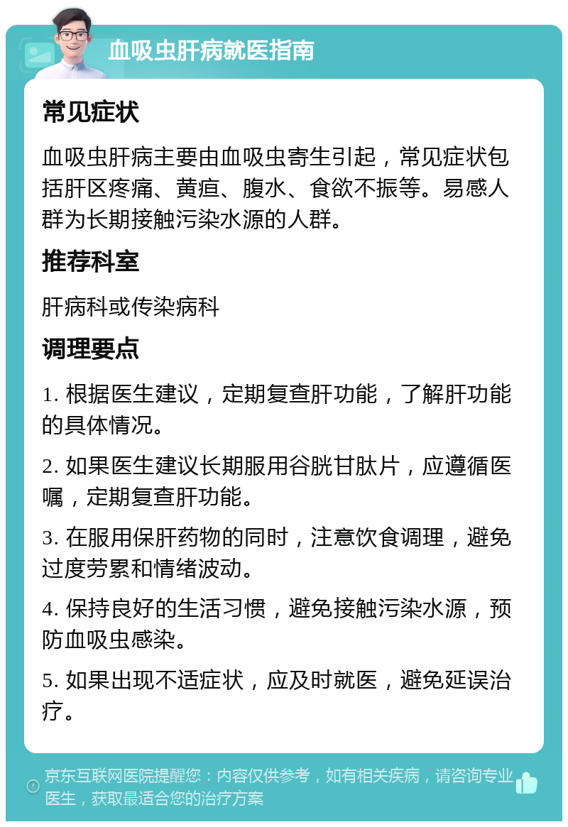 血吸虫肝病就医指南 常见症状 血吸虫肝病主要由血吸虫寄生引起，常见症状包括肝区疼痛、黄疸、腹水、食欲不振等。易感人群为长期接触污染水源的人群。 推荐科室 肝病科或传染病科 调理要点 1. 根据医生建议，定期复查肝功能，了解肝功能的具体情况。 2. 如果医生建议长期服用谷胱甘肽片，应遵循医嘱，定期复查肝功能。 3. 在服用保肝药物的同时，注意饮食调理，避免过度劳累和情绪波动。 4. 保持良好的生活习惯，避免接触污染水源，预防血吸虫感染。 5. 如果出现不适症状，应及时就医，避免延误治疗。