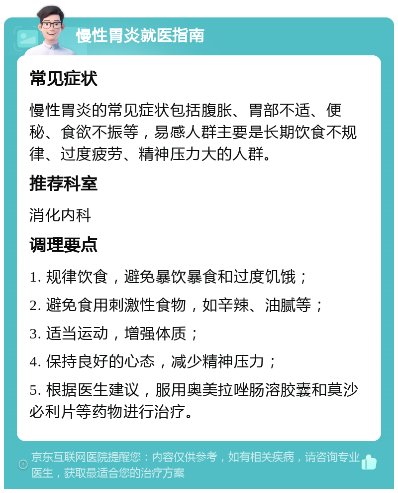 慢性胃炎就医指南 常见症状 慢性胃炎的常见症状包括腹胀、胃部不适、便秘、食欲不振等，易感人群主要是长期饮食不规律、过度疲劳、精神压力大的人群。 推荐科室 消化内科 调理要点 1. 规律饮食，避免暴饮暴食和过度饥饿； 2. 避免食用刺激性食物，如辛辣、油腻等； 3. 适当运动，增强体质； 4. 保持良好的心态，减少精神压力； 5. 根据医生建议，服用奥美拉唑肠溶胶囊和莫沙必利片等药物进行治疗。