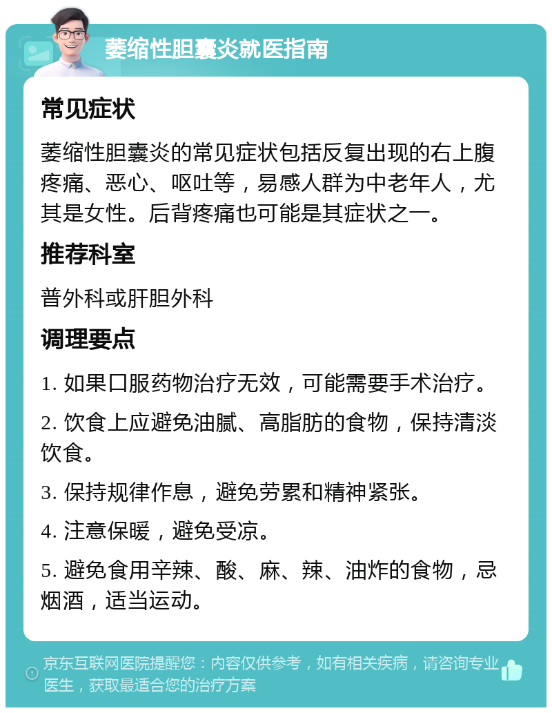 萎缩性胆囊炎就医指南 常见症状 萎缩性胆囊炎的常见症状包括反复出现的右上腹疼痛、恶心、呕吐等，易感人群为中老年人，尤其是女性。后背疼痛也可能是其症状之一。 推荐科室 普外科或肝胆外科 调理要点 1. 如果口服药物治疗无效，可能需要手术治疗。 2. 饮食上应避免油腻、高脂肪的食物，保持清淡饮食。 3. 保持规律作息，避免劳累和精神紧张。 4. 注意保暖，避免受凉。 5. 避免食用辛辣、酸、麻、辣、油炸的食物，忌烟酒，适当运动。