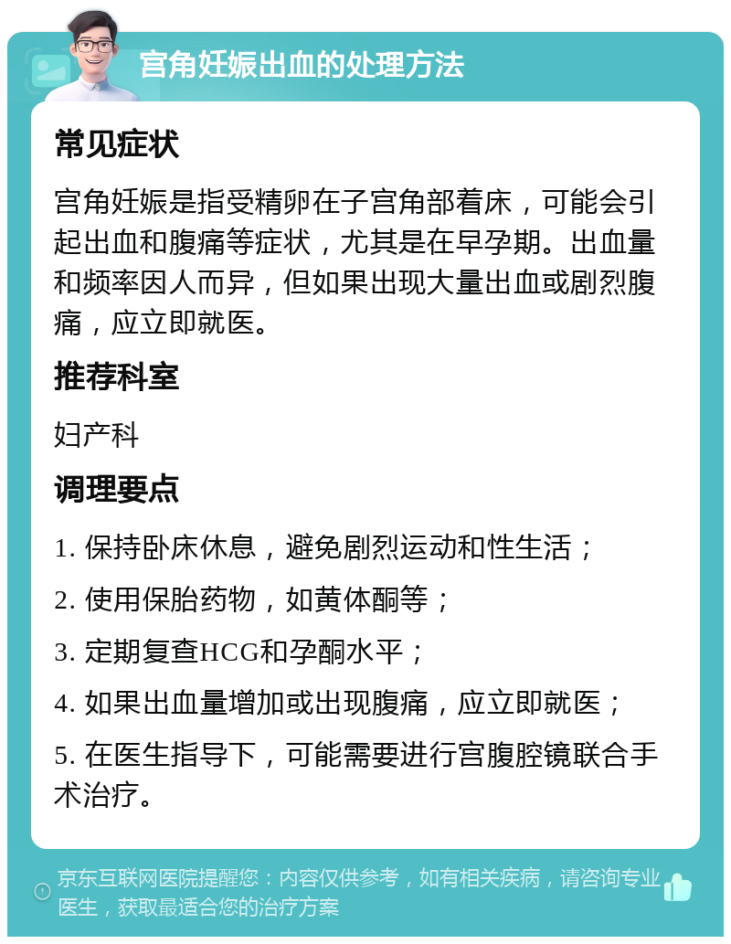 宫角妊娠出血的处理方法 常见症状 宫角妊娠是指受精卵在子宫角部着床，可能会引起出血和腹痛等症状，尤其是在早孕期。出血量和频率因人而异，但如果出现大量出血或剧烈腹痛，应立即就医。 推荐科室 妇产科 调理要点 1. 保持卧床休息，避免剧烈运动和性生活； 2. 使用保胎药物，如黄体酮等； 3. 定期复查HCG和孕酮水平； 4. 如果出血量增加或出现腹痛，应立即就医； 5. 在医生指导下，可能需要进行宫腹腔镜联合手术治疗。