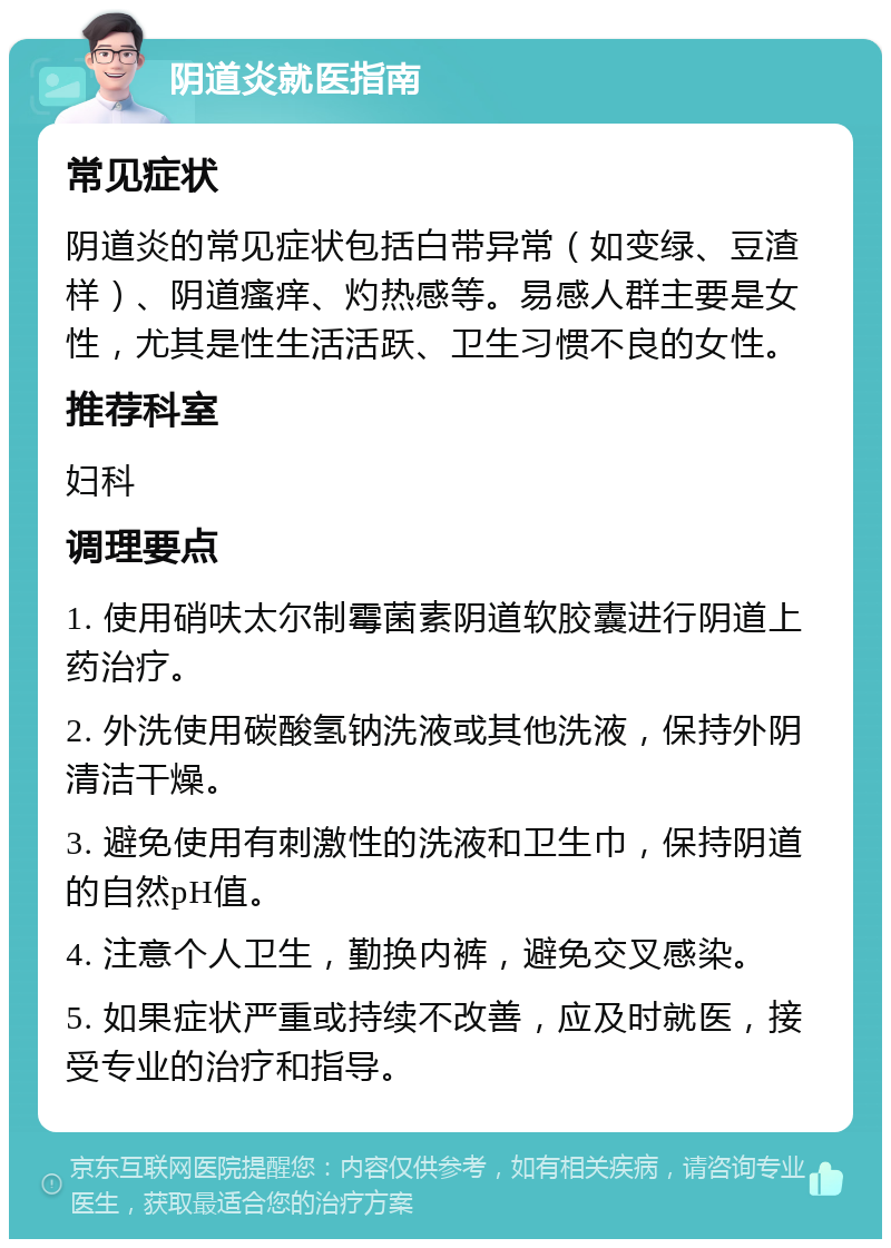 阴道炎就医指南 常见症状 阴道炎的常见症状包括白带异常（如变绿、豆渣样）、阴道瘙痒、灼热感等。易感人群主要是女性，尤其是性生活活跃、卫生习惯不良的女性。 推荐科室 妇科 调理要点 1. 使用硝呋太尔制霉菌素阴道软胶囊进行阴道上药治疗。 2. 外洗使用碳酸氢钠洗液或其他洗液，保持外阴清洁干燥。 3. 避免使用有刺激性的洗液和卫生巾，保持阴道的自然pH值。 4. 注意个人卫生，勤换内裤，避免交叉感染。 5. 如果症状严重或持续不改善，应及时就医，接受专业的治疗和指导。