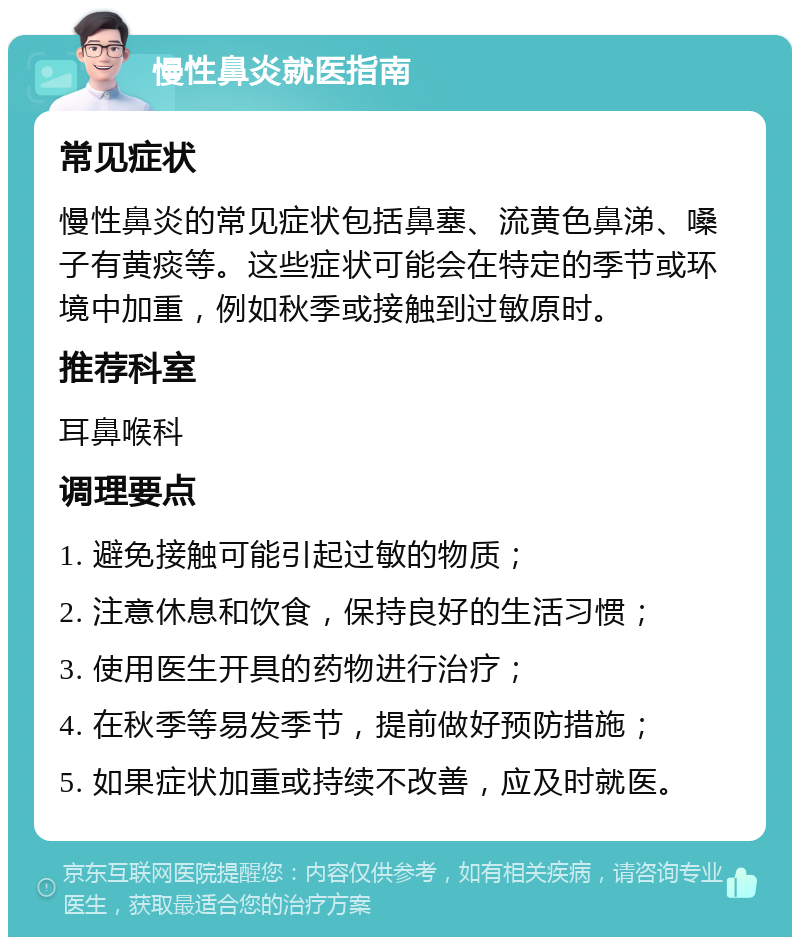 慢性鼻炎就医指南 常见症状 慢性鼻炎的常见症状包括鼻塞、流黄色鼻涕、嗓子有黄痰等。这些症状可能会在特定的季节或环境中加重，例如秋季或接触到过敏原时。 推荐科室 耳鼻喉科 调理要点 1. 避免接触可能引起过敏的物质； 2. 注意休息和饮食，保持良好的生活习惯； 3. 使用医生开具的药物进行治疗； 4. 在秋季等易发季节，提前做好预防措施； 5. 如果症状加重或持续不改善，应及时就医。