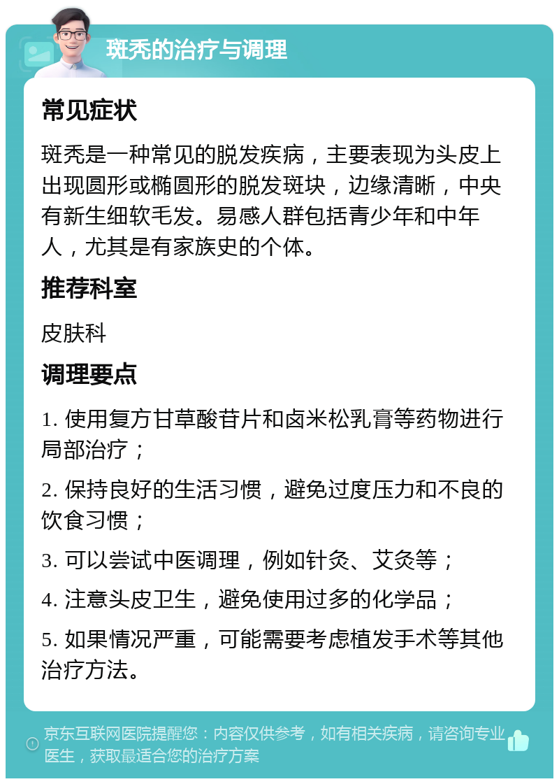 斑秃的治疗与调理 常见症状 斑秃是一种常见的脱发疾病，主要表现为头皮上出现圆形或椭圆形的脱发斑块，边缘清晰，中央有新生细软毛发。易感人群包括青少年和中年人，尤其是有家族史的个体。 推荐科室 皮肤科 调理要点 1. 使用复方甘草酸苷片和卤米松乳膏等药物进行局部治疗； 2. 保持良好的生活习惯，避免过度压力和不良的饮食习惯； 3. 可以尝试中医调理，例如针灸、艾灸等； 4. 注意头皮卫生，避免使用过多的化学品； 5. 如果情况严重，可能需要考虑植发手术等其他治疗方法。