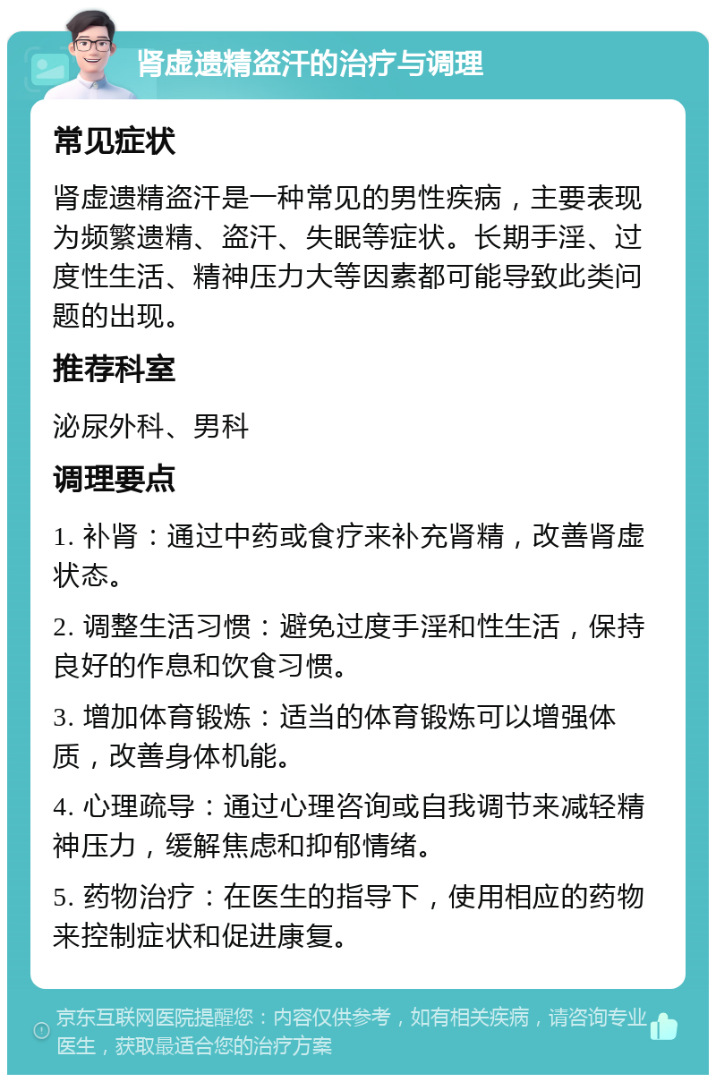 肾虚遗精盗汗的治疗与调理 常见症状 肾虚遗精盗汗是一种常见的男性疾病，主要表现为频繁遗精、盗汗、失眠等症状。长期手淫、过度性生活、精神压力大等因素都可能导致此类问题的出现。 推荐科室 泌尿外科、男科 调理要点 1. 补肾：通过中药或食疗来补充肾精，改善肾虚状态。 2. 调整生活习惯：避免过度手淫和性生活，保持良好的作息和饮食习惯。 3. 增加体育锻炼：适当的体育锻炼可以增强体质，改善身体机能。 4. 心理疏导：通过心理咨询或自我调节来减轻精神压力，缓解焦虑和抑郁情绪。 5. 药物治疗：在医生的指导下，使用相应的药物来控制症状和促进康复。