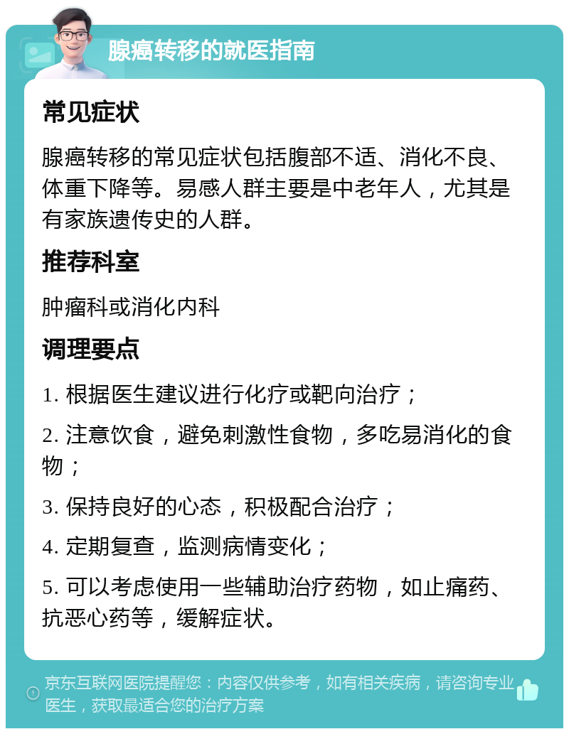 腺癌转移的就医指南 常见症状 腺癌转移的常见症状包括腹部不适、消化不良、体重下降等。易感人群主要是中老年人，尤其是有家族遗传史的人群。 推荐科室 肿瘤科或消化内科 调理要点 1. 根据医生建议进行化疗或靶向治疗； 2. 注意饮食，避免刺激性食物，多吃易消化的食物； 3. 保持良好的心态，积极配合治疗； 4. 定期复查，监测病情变化； 5. 可以考虑使用一些辅助治疗药物，如止痛药、抗恶心药等，缓解症状。