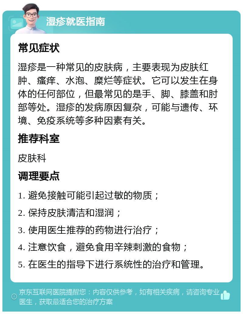 湿疹就医指南 常见症状 湿疹是一种常见的皮肤病，主要表现为皮肤红肿、瘙痒、水泡、糜烂等症状。它可以发生在身体的任何部位，但最常见的是手、脚、膝盖和肘部等处。湿疹的发病原因复杂，可能与遗传、环境、免疫系统等多种因素有关。 推荐科室 皮肤科 调理要点 1. 避免接触可能引起过敏的物质； 2. 保持皮肤清洁和湿润； 3. 使用医生推荐的药物进行治疗； 4. 注意饮食，避免食用辛辣刺激的食物； 5. 在医生的指导下进行系统性的治疗和管理。