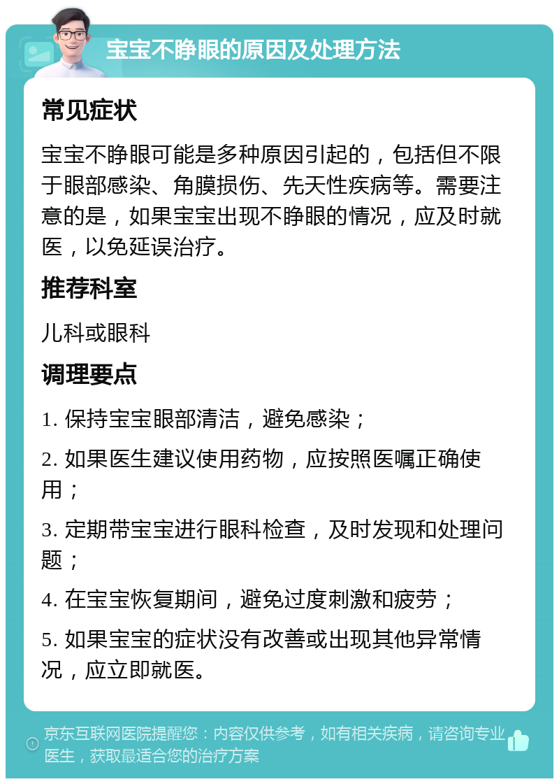 宝宝不睁眼的原因及处理方法 常见症状 宝宝不睁眼可能是多种原因引起的，包括但不限于眼部感染、角膜损伤、先天性疾病等。需要注意的是，如果宝宝出现不睁眼的情况，应及时就医，以免延误治疗。 推荐科室 儿科或眼科 调理要点 1. 保持宝宝眼部清洁，避免感染； 2. 如果医生建议使用药物，应按照医嘱正确使用； 3. 定期带宝宝进行眼科检查，及时发现和处理问题； 4. 在宝宝恢复期间，避免过度刺激和疲劳； 5. 如果宝宝的症状没有改善或出现其他异常情况，应立即就医。