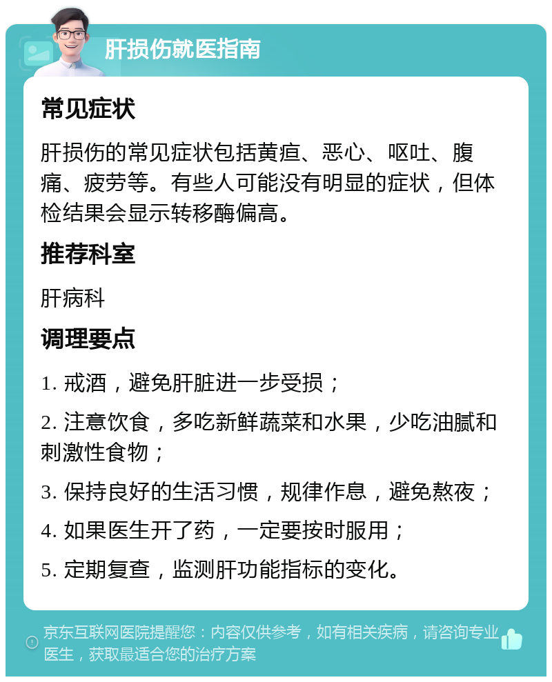 肝损伤就医指南 常见症状 肝损伤的常见症状包括黄疸、恶心、呕吐、腹痛、疲劳等。有些人可能没有明显的症状，但体检结果会显示转移酶偏高。 推荐科室 肝病科 调理要点 1. 戒酒，避免肝脏进一步受损； 2. 注意饮食，多吃新鲜蔬菜和水果，少吃油腻和刺激性食物； 3. 保持良好的生活习惯，规律作息，避免熬夜； 4. 如果医生开了药，一定要按时服用； 5. 定期复查，监测肝功能指标的变化。