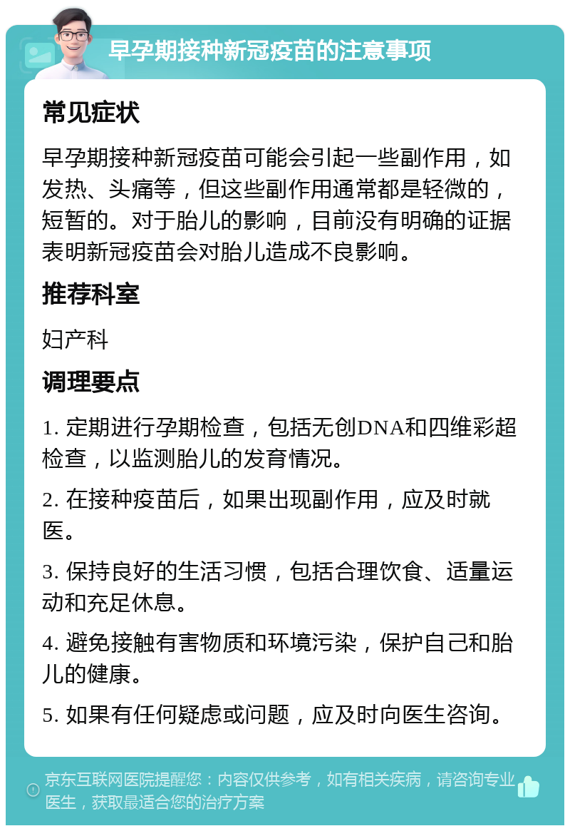 早孕期接种新冠疫苗的注意事项 常见症状 早孕期接种新冠疫苗可能会引起一些副作用，如发热、头痛等，但这些副作用通常都是轻微的，短暂的。对于胎儿的影响，目前没有明确的证据表明新冠疫苗会对胎儿造成不良影响。 推荐科室 妇产科 调理要点 1. 定期进行孕期检查，包括无创DNA和四维彩超检查，以监测胎儿的发育情况。 2. 在接种疫苗后，如果出现副作用，应及时就医。 3. 保持良好的生活习惯，包括合理饮食、适量运动和充足休息。 4. 避免接触有害物质和环境污染，保护自己和胎儿的健康。 5. 如果有任何疑虑或问题，应及时向医生咨询。