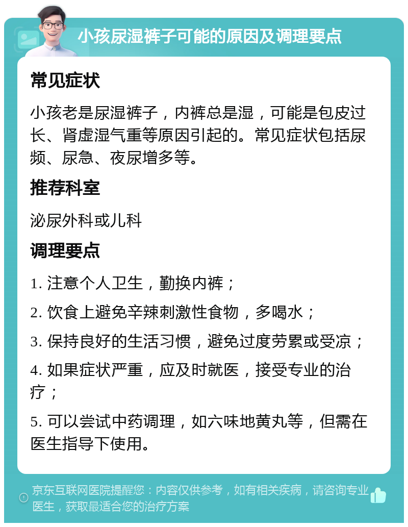 小孩尿湿裤子可能的原因及调理要点 常见症状 小孩老是尿湿裤子，内裤总是湿，可能是包皮过长、肾虚湿气重等原因引起的。常见症状包括尿频、尿急、夜尿增多等。 推荐科室 泌尿外科或儿科 调理要点 1. 注意个人卫生，勤换内裤； 2. 饮食上避免辛辣刺激性食物，多喝水； 3. 保持良好的生活习惯，避免过度劳累或受凉； 4. 如果症状严重，应及时就医，接受专业的治疗； 5. 可以尝试中药调理，如六味地黄丸等，但需在医生指导下使用。