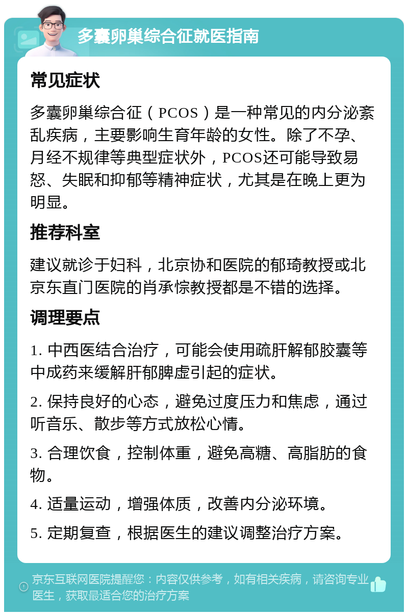 多囊卵巢综合征就医指南 常见症状 多囊卵巢综合征（PCOS）是一种常见的内分泌紊乱疾病，主要影响生育年龄的女性。除了不孕、月经不规律等典型症状外，PCOS还可能导致易怒、失眠和抑郁等精神症状，尤其是在晚上更为明显。 推荐科室 建议就诊于妇科，北京协和医院的郁琦教授或北京东直门医院的肖承悰教授都是不错的选择。 调理要点 1. 中西医结合治疗，可能会使用疏肝解郁胶囊等中成药来缓解肝郁脾虚引起的症状。 2. 保持良好的心态，避免过度压力和焦虑，通过听音乐、散步等方式放松心情。 3. 合理饮食，控制体重，避免高糖、高脂肪的食物。 4. 适量运动，增强体质，改善内分泌环境。 5. 定期复查，根据医生的建议调整治疗方案。