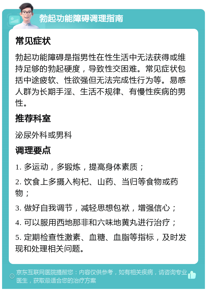 勃起功能障碍调理指南 常见症状 勃起功能障碍是指男性在性生活中无法获得或维持足够的勃起硬度，导致性交困难。常见症状包括中途疲软、性欲强但无法完成性行为等。易感人群为长期手淫、生活不规律、有慢性疾病的男性。 推荐科室 泌尿外科或男科 调理要点 1. 多运动，多锻炼，提高身体素质； 2. 饮食上多摄入枸杞、山药、当归等食物或药物； 3. 做好自我调节，减轻思想包袱，增强信心； 4. 可以服用西地那非和六味地黄丸进行治疗； 5. 定期检查性激素、血糖、血脂等指标，及时发现和处理相关问题。