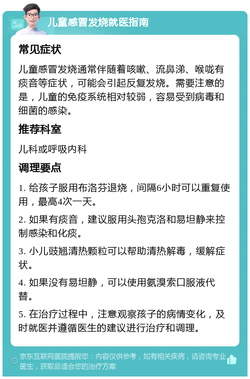 儿童感冒发烧就医指南 常见症状 儿童感冒发烧通常伴随着咳嗽、流鼻涕、喉咙有痰音等症状，可能会引起反复发烧。需要注意的是，儿童的免疫系统相对较弱，容易受到病毒和细菌的感染。 推荐科室 儿科或呼吸内科 调理要点 1. 给孩子服用布洛芬退烧，间隔6小时可以重复使用，最高4次一天。 2. 如果有痰音，建议服用头孢克洛和易坦静来控制感染和化痰。 3. 小儿豉翘清热颗粒可以帮助清热解毒，缓解症状。 4. 如果没有易坦静，可以使用氨溴索口服液代替。 5. 在治疗过程中，注意观察孩子的病情变化，及时就医并遵循医生的建议进行治疗和调理。