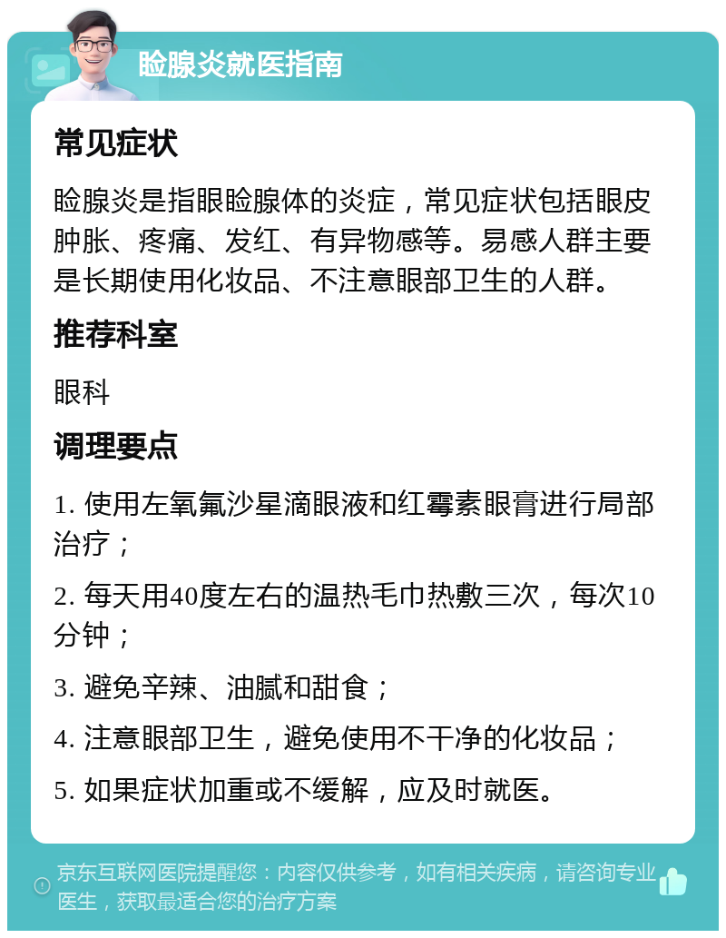 睑腺炎就医指南 常见症状 睑腺炎是指眼睑腺体的炎症，常见症状包括眼皮肿胀、疼痛、发红、有异物感等。易感人群主要是长期使用化妆品、不注意眼部卫生的人群。 推荐科室 眼科 调理要点 1. 使用左氧氟沙星滴眼液和红霉素眼膏进行局部治疗； 2. 每天用40度左右的温热毛巾热敷三次，每次10分钟； 3. 避免辛辣、油腻和甜食； 4. 注意眼部卫生，避免使用不干净的化妆品； 5. 如果症状加重或不缓解，应及时就医。