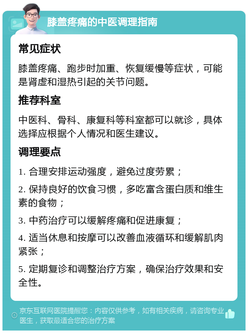 膝盖疼痛的中医调理指南 常见症状 膝盖疼痛、跑步时加重、恢复缓慢等症状，可能是肾虚和湿热引起的关节问题。 推荐科室 中医科、骨科、康复科等科室都可以就诊，具体选择应根据个人情况和医生建议。 调理要点 1. 合理安排运动强度，避免过度劳累； 2. 保持良好的饮食习惯，多吃富含蛋白质和维生素的食物； 3. 中药治疗可以缓解疼痛和促进康复； 4. 适当休息和按摩可以改善血液循环和缓解肌肉紧张； 5. 定期复诊和调整治疗方案，确保治疗效果和安全性。