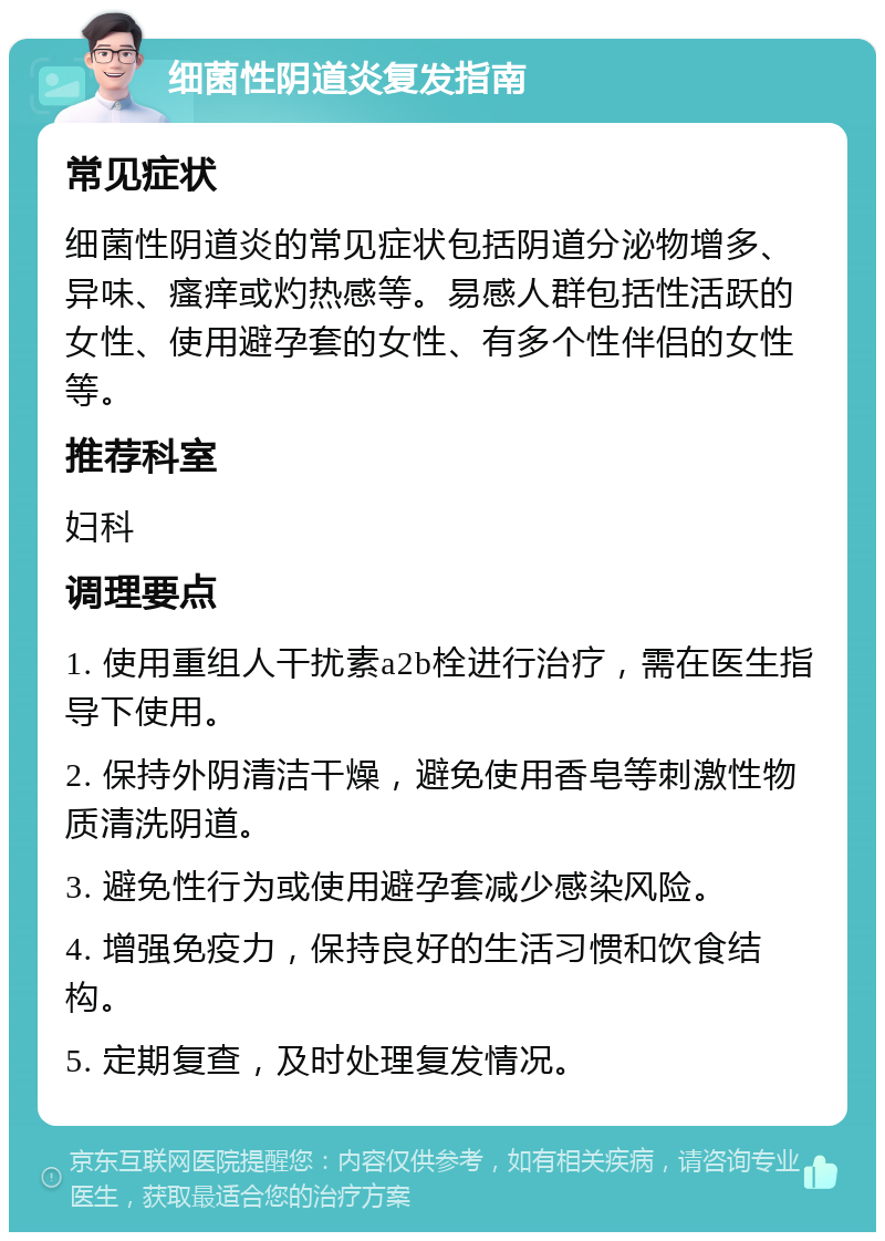 细菌性阴道炎复发指南 常见症状 细菌性阴道炎的常见症状包括阴道分泌物增多、异味、瘙痒或灼热感等。易感人群包括性活跃的女性、使用避孕套的女性、有多个性伴侣的女性等。 推荐科室 妇科 调理要点 1. 使用重组人干扰素a2b栓进行治疗，需在医生指导下使用。 2. 保持外阴清洁干燥，避免使用香皂等刺激性物质清洗阴道。 3. 避免性行为或使用避孕套减少感染风险。 4. 增强免疫力，保持良好的生活习惯和饮食结构。 5. 定期复查，及时处理复发情况。