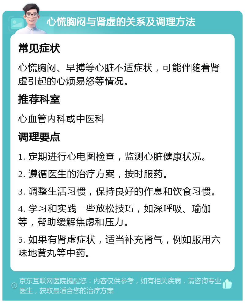 心慌胸闷与肾虚的关系及调理方法 常见症状 心慌胸闷、早搏等心脏不适症状，可能伴随着肾虚引起的心烦易怒等情况。 推荐科室 心血管内科或中医科 调理要点 1. 定期进行心电图检查，监测心脏健康状况。 2. 遵循医生的治疗方案，按时服药。 3. 调整生活习惯，保持良好的作息和饮食习惯。 4. 学习和实践一些放松技巧，如深呼吸、瑜伽等，帮助缓解焦虑和压力。 5. 如果有肾虚症状，适当补充肾气，例如服用六味地黄丸等中药。