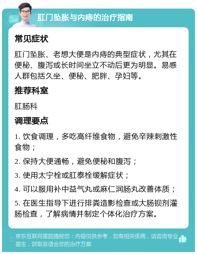 肛门坠胀与内痔的治疗指南 常见症状 肛门坠胀、老想大便是内痔的典型症状，尤其在便秘、腹泻或长时间坐立不动后更为明显。易感人群包括久坐、便秘、肥胖、孕妇等。 推荐科室 肛肠科 调理要点 1. 饮食调理，多吃高纤维食物，避免辛辣刺激性食物； 2. 保持大便通畅，避免便秘和腹泻； 3. 使用太宁栓或肛泰栓缓解症状； 4. 可以服用补中益气丸或麻仁润肠丸改善体质； 5. 在医生指导下进行排粪造影检查或大肠钡剂灌肠检查，了解病情并制定个体化治疗方案。