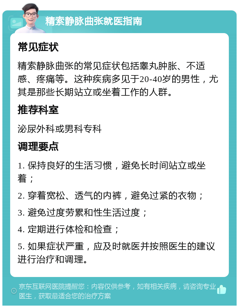 精索静脉曲张就医指南 常见症状 精索静脉曲张的常见症状包括睾丸肿胀、不适感、疼痛等。这种疾病多见于20-40岁的男性，尤其是那些长期站立或坐着工作的人群。 推荐科室 泌尿外科或男科专科 调理要点 1. 保持良好的生活习惯，避免长时间站立或坐着； 2. 穿着宽松、透气的内裤，避免过紧的衣物； 3. 避免过度劳累和性生活过度； 4. 定期进行体检和检查； 5. 如果症状严重，应及时就医并按照医生的建议进行治疗和调理。