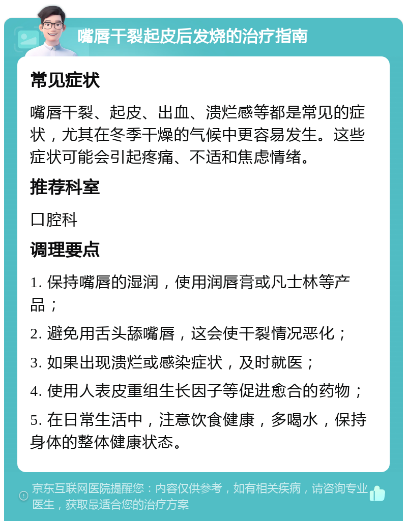 嘴唇干裂起皮后发烧的治疗指南 常见症状 嘴唇干裂、起皮、出血、溃烂感等都是常见的症状，尤其在冬季干燥的气候中更容易发生。这些症状可能会引起疼痛、不适和焦虑情绪。 推荐科室 口腔科 调理要点 1. 保持嘴唇的湿润，使用润唇膏或凡士林等产品； 2. 避免用舌头舔嘴唇，这会使干裂情况恶化； 3. 如果出现溃烂或感染症状，及时就医； 4. 使用人表皮重组生长因子等促进愈合的药物； 5. 在日常生活中，注意饮食健康，多喝水，保持身体的整体健康状态。