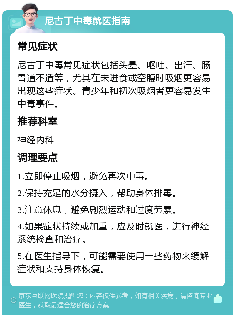 尼古丁中毒就医指南 常见症状 尼古丁中毒常见症状包括头晕、呕吐、出汗、肠胃道不适等，尤其在未进食或空腹时吸烟更容易出现这些症状。青少年和初次吸烟者更容易发生中毒事件。 推荐科室 神经内科 调理要点 1.立即停止吸烟，避免再次中毒。 2.保持充足的水分摄入，帮助身体排毒。 3.注意休息，避免剧烈运动和过度劳累。 4.如果症状持续或加重，应及时就医，进行神经系统检查和治疗。 5.在医生指导下，可能需要使用一些药物来缓解症状和支持身体恢复。