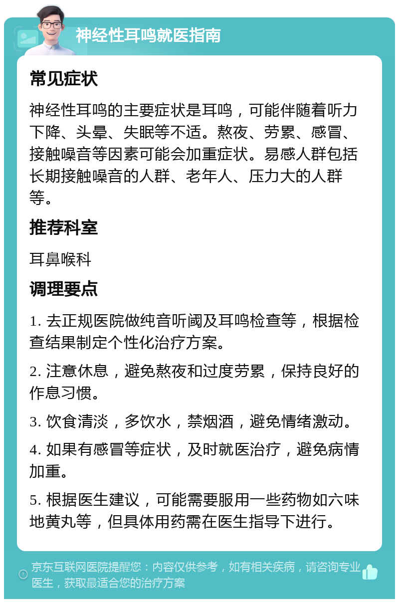 神经性耳鸣就医指南 常见症状 神经性耳鸣的主要症状是耳鸣，可能伴随着听力下降、头晕、失眠等不适。熬夜、劳累、感冒、接触噪音等因素可能会加重症状。易感人群包括长期接触噪音的人群、老年人、压力大的人群等。 推荐科室 耳鼻喉科 调理要点 1. 去正规医院做纯音听阈及耳鸣检查等，根据检查结果制定个性化治疗方案。 2. 注意休息，避免熬夜和过度劳累，保持良好的作息习惯。 3. 饮食清淡，多饮水，禁烟酒，避免情绪激动。 4. 如果有感冒等症状，及时就医治疗，避免病情加重。 5. 根据医生建议，可能需要服用一些药物如六味地黄丸等，但具体用药需在医生指导下进行。