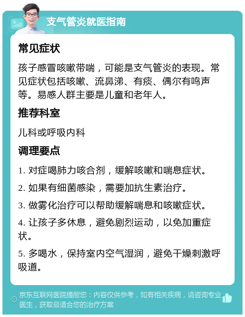 支气管炎就医指南 常见症状 孩子感冒咳嗽带喘，可能是支气管炎的表现。常见症状包括咳嗽、流鼻涕、有痰、偶尔有鸣声等。易感人群主要是儿童和老年人。 推荐科室 儿科或呼吸内科 调理要点 1. 对症喝肺力咳合剂，缓解咳嗽和喘息症状。 2. 如果有细菌感染，需要加抗生素治疗。 3. 做雾化治疗可以帮助缓解喘息和咳嗽症状。 4. 让孩子多休息，避免剧烈运动，以免加重症状。 5. 多喝水，保持室内空气湿润，避免干燥刺激呼吸道。