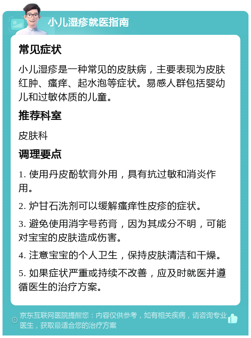 小儿湿疹就医指南 常见症状 小儿湿疹是一种常见的皮肤病，主要表现为皮肤红肿、瘙痒、起水泡等症状。易感人群包括婴幼儿和过敏体质的儿童。 推荐科室 皮肤科 调理要点 1. 使用丹皮酚软膏外用，具有抗过敏和消炎作用。 2. 炉甘石洗剂可以缓解瘙痒性皮疹的症状。 3. 避免使用消字号药膏，因为其成分不明，可能对宝宝的皮肤造成伤害。 4. 注意宝宝的个人卫生，保持皮肤清洁和干燥。 5. 如果症状严重或持续不改善，应及时就医并遵循医生的治疗方案。