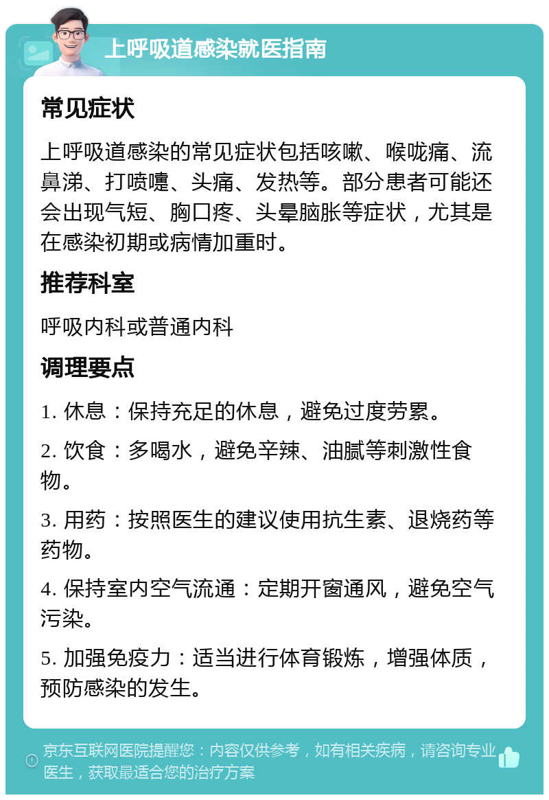 上呼吸道感染就医指南 常见症状 上呼吸道感染的常见症状包括咳嗽、喉咙痛、流鼻涕、打喷嚏、头痛、发热等。部分患者可能还会出现气短、胸口疼、头晕脑胀等症状，尤其是在感染初期或病情加重时。 推荐科室 呼吸内科或普通内科 调理要点 1. 休息：保持充足的休息，避免过度劳累。 2. 饮食：多喝水，避免辛辣、油腻等刺激性食物。 3. 用药：按照医生的建议使用抗生素、退烧药等药物。 4. 保持室内空气流通：定期开窗通风，避免空气污染。 5. 加强免疫力：适当进行体育锻炼，增强体质，预防感染的发生。