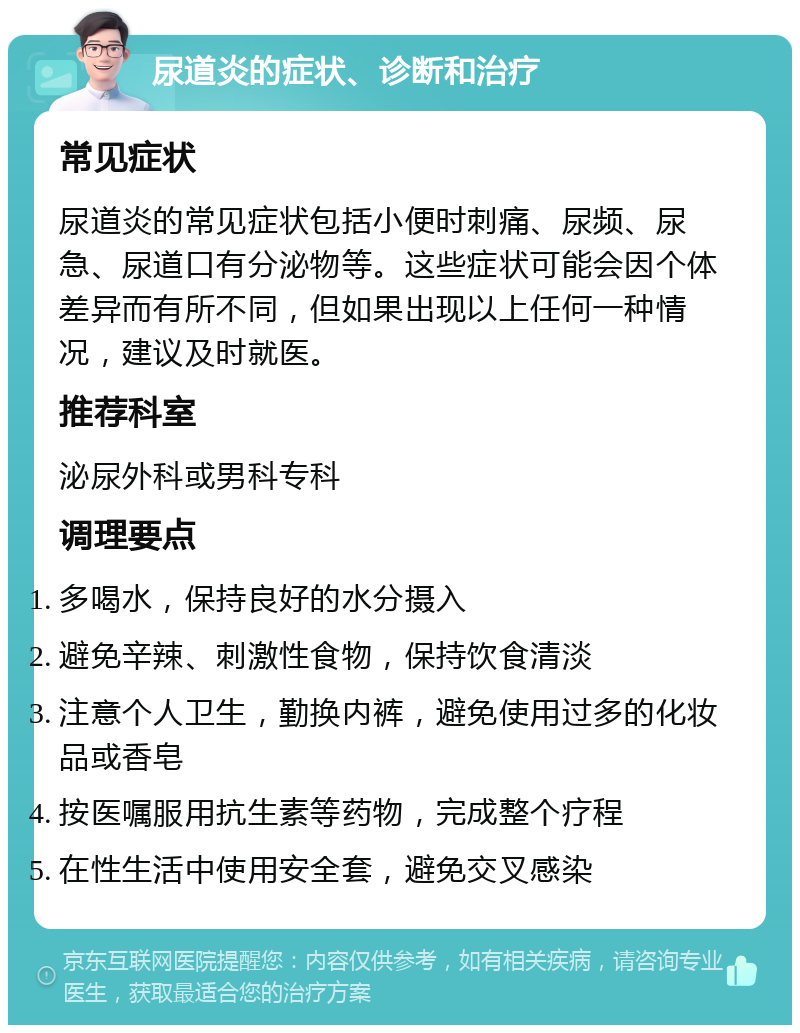 尿道炎的症状、诊断和治疗 常见症状 尿道炎的常见症状包括小便时刺痛、尿频、尿急、尿道口有分泌物等。这些症状可能会因个体差异而有所不同，但如果出现以上任何一种情况，建议及时就医。 推荐科室 泌尿外科或男科专科 调理要点 多喝水，保持良好的水分摄入 避免辛辣、刺激性食物，保持饮食清淡 注意个人卫生，勤换内裤，避免使用过多的化妆品或香皂 按医嘱服用抗生素等药物，完成整个疗程 在性生活中使用安全套，避免交叉感染