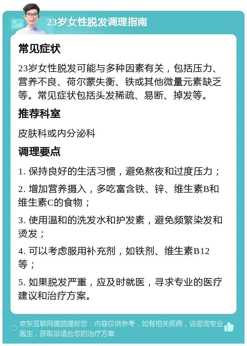 23岁女性脱发调理指南 常见症状 23岁女性脱发可能与多种因素有关，包括压力、营养不良、荷尔蒙失衡、铁或其他微量元素缺乏等。常见症状包括头发稀疏、易断、掉发等。 推荐科室 皮肤科或内分泌科 调理要点 1. 保持良好的生活习惯，避免熬夜和过度压力； 2. 增加营养摄入，多吃富含铁、锌、维生素B和维生素C的食物； 3. 使用温和的洗发水和护发素，避免频繁染发和烫发； 4. 可以考虑服用补充剂，如铁剂、维生素B12等； 5. 如果脱发严重，应及时就医，寻求专业的医疗建议和治疗方案。