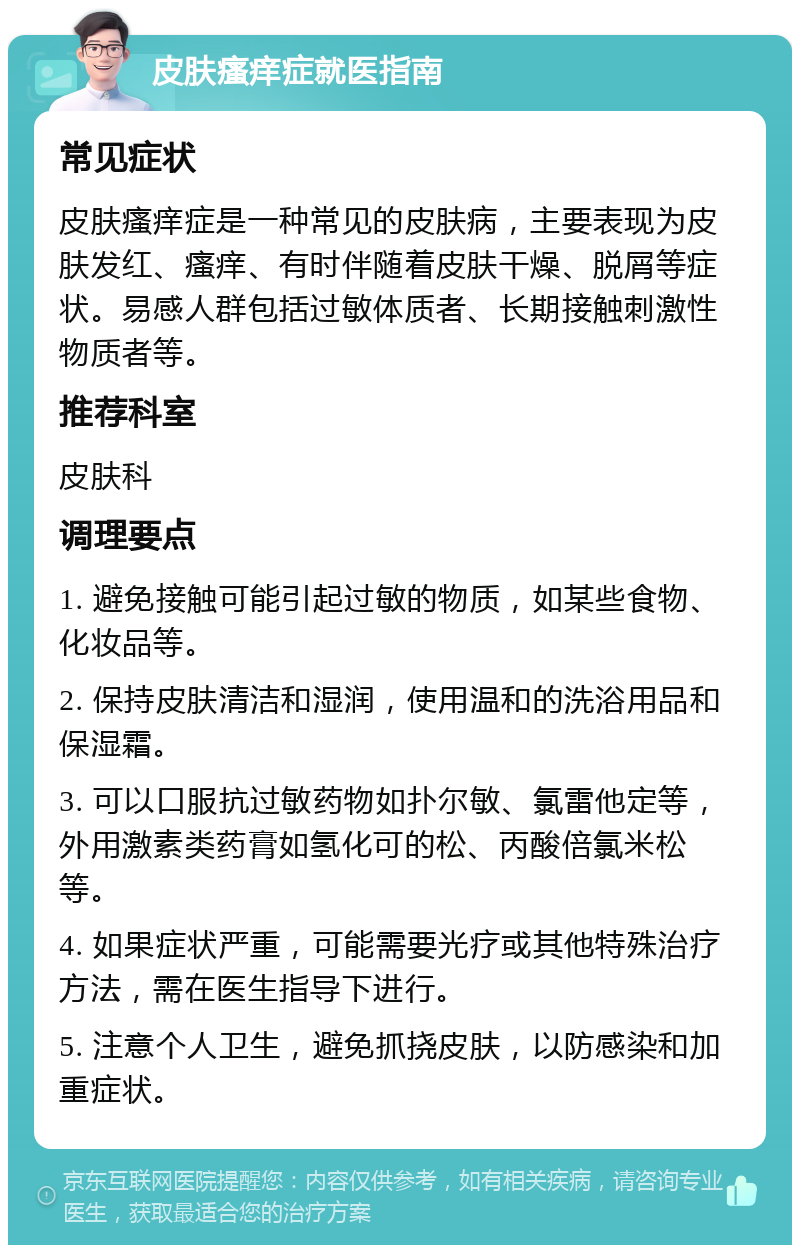 皮肤瘙痒症就医指南 常见症状 皮肤瘙痒症是一种常见的皮肤病，主要表现为皮肤发红、瘙痒、有时伴随着皮肤干燥、脱屑等症状。易感人群包括过敏体质者、长期接触刺激性物质者等。 推荐科室 皮肤科 调理要点 1. 避免接触可能引起过敏的物质，如某些食物、化妆品等。 2. 保持皮肤清洁和湿润，使用温和的洗浴用品和保湿霜。 3. 可以口服抗过敏药物如扑尔敏、氯雷他定等，外用激素类药膏如氢化可的松、丙酸倍氯米松等。 4. 如果症状严重，可能需要光疗或其他特殊治疗方法，需在医生指导下进行。 5. 注意个人卫生，避免抓挠皮肤，以防感染和加重症状。