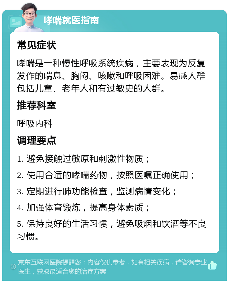 哮喘就医指南 常见症状 哮喘是一种慢性呼吸系统疾病，主要表现为反复发作的喘息、胸闷、咳嗽和呼吸困难。易感人群包括儿童、老年人和有过敏史的人群。 推荐科室 呼吸内科 调理要点 1. 避免接触过敏原和刺激性物质； 2. 使用合适的哮喘药物，按照医嘱正确使用； 3. 定期进行肺功能检查，监测病情变化； 4. 加强体育锻炼，提高身体素质； 5. 保持良好的生活习惯，避免吸烟和饮酒等不良习惯。