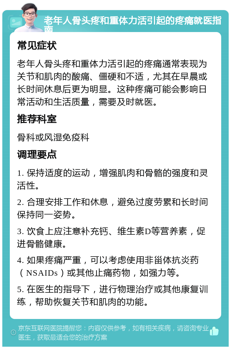 老年人骨头疼和重体力活引起的疼痛就医指南 常见症状 老年人骨头疼和重体力活引起的疼痛通常表现为关节和肌肉的酸痛、僵硬和不适，尤其在早晨或长时间休息后更为明显。这种疼痛可能会影响日常活动和生活质量，需要及时就医。 推荐科室 骨科或风湿免疫科 调理要点 1. 保持适度的运动，增强肌肉和骨骼的强度和灵活性。 2. 合理安排工作和休息，避免过度劳累和长时间保持同一姿势。 3. 饮食上应注意补充钙、维生素D等营养素，促进骨骼健康。 4. 如果疼痛严重，可以考虑使用非甾体抗炎药（NSAIDs）或其他止痛药物，如强力等。 5. 在医生的指导下，进行物理治疗或其他康复训练，帮助恢复关节和肌肉的功能。