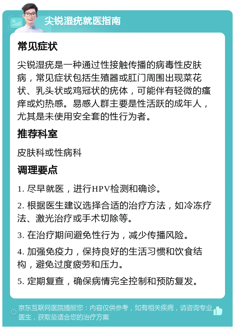 尖锐湿疣就医指南 常见症状 尖锐湿疣是一种通过性接触传播的病毒性皮肤病，常见症状包括生殖器或肛门周围出现菜花状、乳头状或鸡冠状的疣体，可能伴有轻微的瘙痒或灼热感。易感人群主要是性活跃的成年人，尤其是未使用安全套的性行为者。 推荐科室 皮肤科或性病科 调理要点 1. 尽早就医，进行HPV检测和确诊。 2. 根据医生建议选择合适的治疗方法，如冷冻疗法、激光治疗或手术切除等。 3. 在治疗期间避免性行为，减少传播风险。 4. 加强免疫力，保持良好的生活习惯和饮食结构，避免过度疲劳和压力。 5. 定期复查，确保病情完全控制和预防复发。