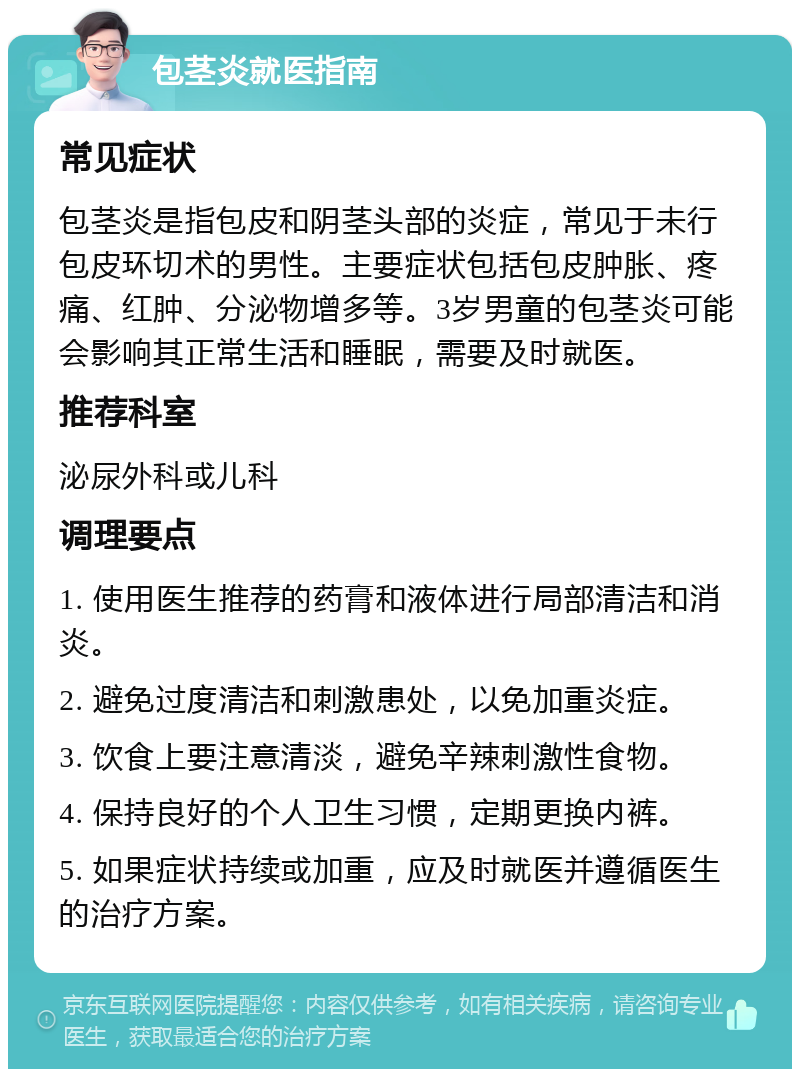 包茎炎就医指南 常见症状 包茎炎是指包皮和阴茎头部的炎症，常见于未行包皮环切术的男性。主要症状包括包皮肿胀、疼痛、红肿、分泌物增多等。3岁男童的包茎炎可能会影响其正常生活和睡眠，需要及时就医。 推荐科室 泌尿外科或儿科 调理要点 1. 使用医生推荐的药膏和液体进行局部清洁和消炎。 2. 避免过度清洁和刺激患处，以免加重炎症。 3. 饮食上要注意清淡，避免辛辣刺激性食物。 4. 保持良好的个人卫生习惯，定期更换内裤。 5. 如果症状持续或加重，应及时就医并遵循医生的治疗方案。