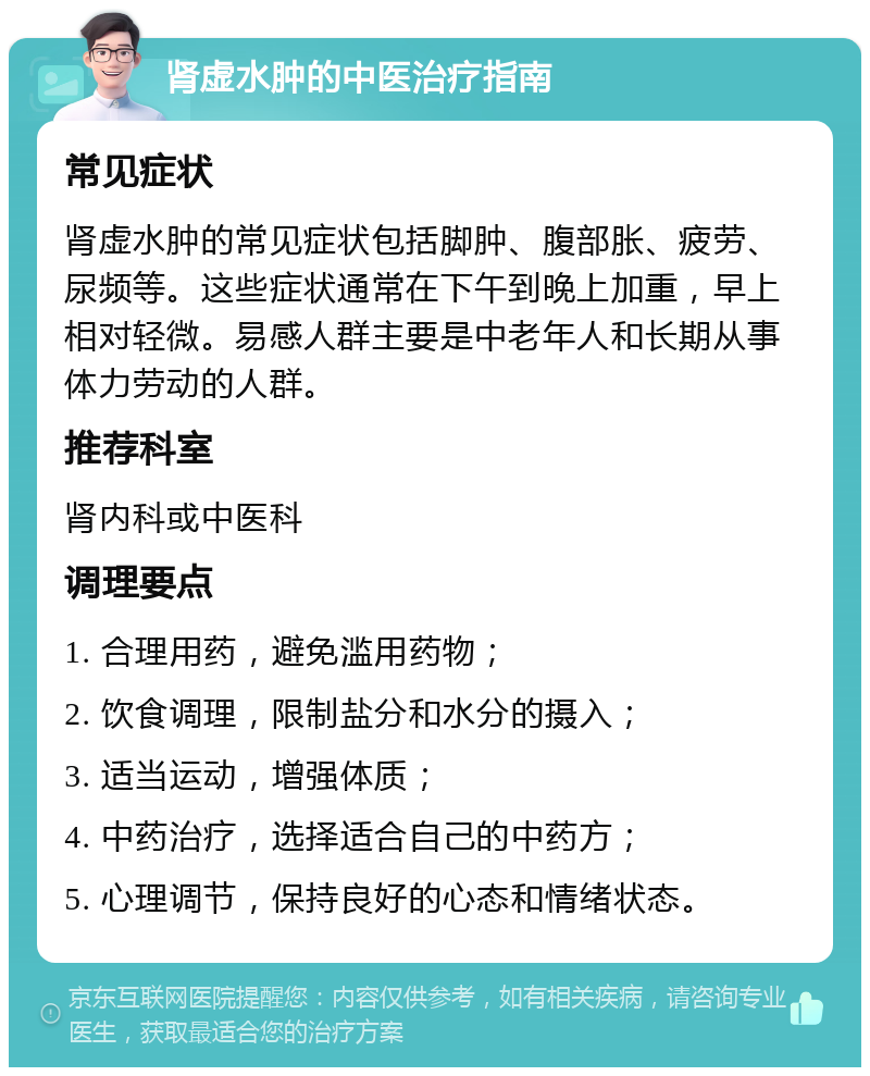 肾虚水肿的中医治疗指南 常见症状 肾虚水肿的常见症状包括脚肿、腹部胀、疲劳、尿频等。这些症状通常在下午到晚上加重，早上相对轻微。易感人群主要是中老年人和长期从事体力劳动的人群。 推荐科室 肾内科或中医科 调理要点 1. 合理用药，避免滥用药物； 2. 饮食调理，限制盐分和水分的摄入； 3. 适当运动，增强体质； 4. 中药治疗，选择适合自己的中药方； 5. 心理调节，保持良好的心态和情绪状态。