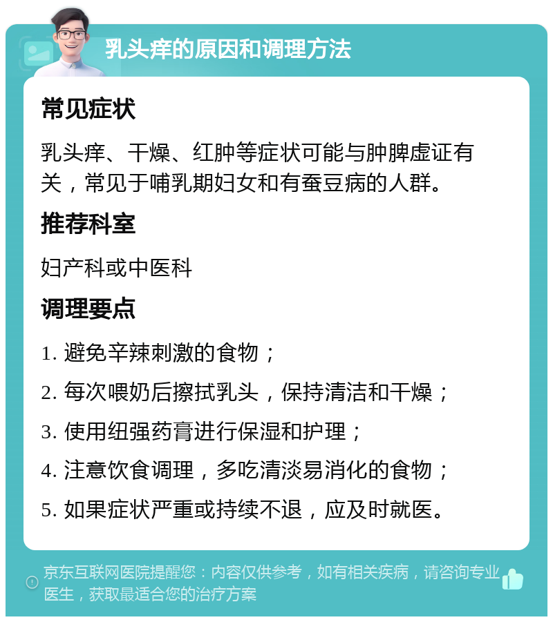 乳头痒的原因和调理方法 常见症状 乳头痒、干燥、红肿等症状可能与肿脾虚证有关，常见于哺乳期妇女和有蚕豆病的人群。 推荐科室 妇产科或中医科 调理要点 1. 避免辛辣刺激的食物； 2. 每次喂奶后擦拭乳头，保持清洁和干燥； 3. 使用纽强药膏进行保湿和护理； 4. 注意饮食调理，多吃清淡易消化的食物； 5. 如果症状严重或持续不退，应及时就医。