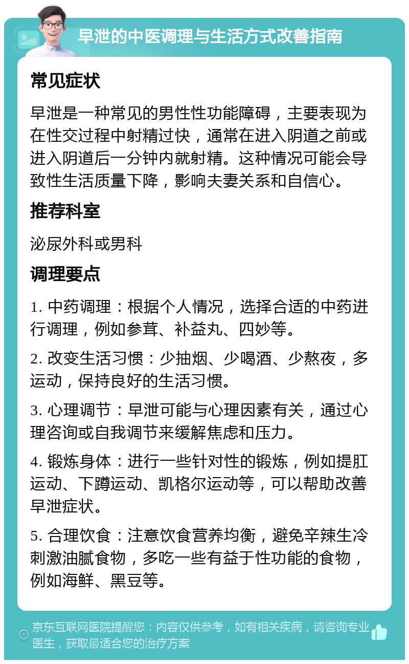 早泄的中医调理与生活方式改善指南 常见症状 早泄是一种常见的男性性功能障碍，主要表现为在性交过程中射精过快，通常在进入阴道之前或进入阴道后一分钟内就射精。这种情况可能会导致性生活质量下降，影响夫妻关系和自信心。 推荐科室 泌尿外科或男科 调理要点 1. 中药调理：根据个人情况，选择合适的中药进行调理，例如参茸、补益丸、四妙等。 2. 改变生活习惯：少抽烟、少喝酒、少熬夜，多运动，保持良好的生活习惯。 3. 心理调节：早泄可能与心理因素有关，通过心理咨询或自我调节来缓解焦虑和压力。 4. 锻炼身体：进行一些针对性的锻炼，例如提肛运动、下蹲运动、凯格尔运动等，可以帮助改善早泄症状。 5. 合理饮食：注意饮食营养均衡，避免辛辣生冷刺激油腻食物，多吃一些有益于性功能的食物，例如海鲜、黑豆等。