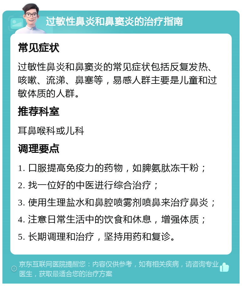 过敏性鼻炎和鼻窦炎的治疗指南 常见症状 过敏性鼻炎和鼻窦炎的常见症状包括反复发热、咳嗽、流涕、鼻塞等，易感人群主要是儿童和过敏体质的人群。 推荐科室 耳鼻喉科或儿科 调理要点 1. 口服提高免疫力的药物，如脾氨肽冻干粉； 2. 找一位好的中医进行综合治疗； 3. 使用生理盐水和鼻腔喷雾剂喷鼻来治疗鼻炎； 4. 注意日常生活中的饮食和休息，增强体质； 5. 长期调理和治疗，坚持用药和复诊。