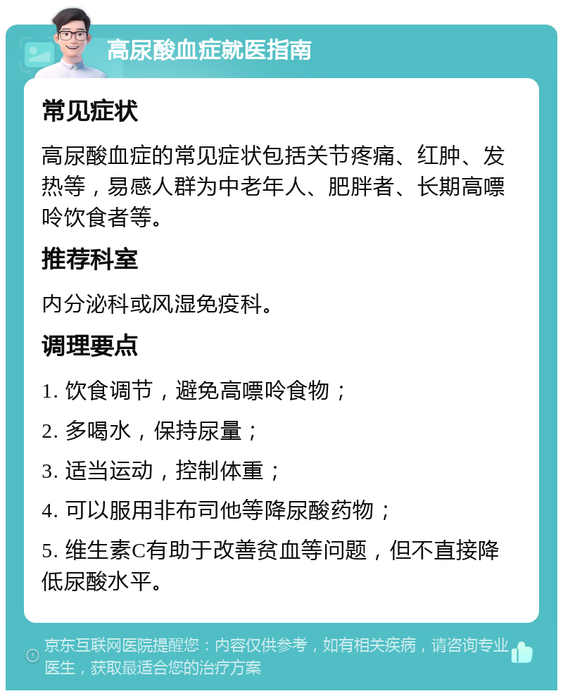 高尿酸血症就医指南 常见症状 高尿酸血症的常见症状包括关节疼痛、红肿、发热等，易感人群为中老年人、肥胖者、长期高嘌呤饮食者等。 推荐科室 内分泌科或风湿免疫科。 调理要点 1. 饮食调节，避免高嘌呤食物； 2. 多喝水，保持尿量； 3. 适当运动，控制体重； 4. 可以服用非布司他等降尿酸药物； 5. 维生素C有助于改善贫血等问题，但不直接降低尿酸水平。