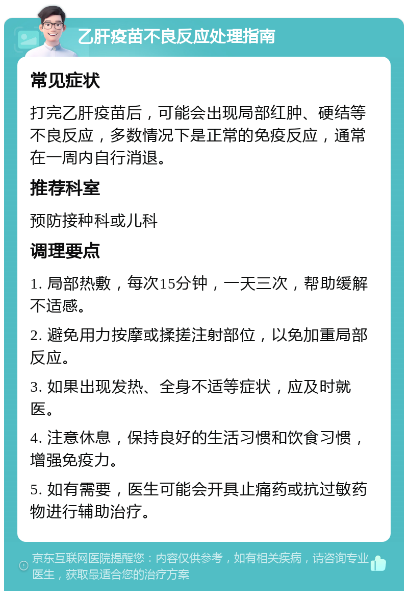 乙肝疫苗不良反应处理指南 常见症状 打完乙肝疫苗后，可能会出现局部红肿、硬结等不良反应，多数情况下是正常的免疫反应，通常在一周内自行消退。 推荐科室 预防接种科或儿科 调理要点 1. 局部热敷，每次15分钟，一天三次，帮助缓解不适感。 2. 避免用力按摩或揉搓注射部位，以免加重局部反应。 3. 如果出现发热、全身不适等症状，应及时就医。 4. 注意休息，保持良好的生活习惯和饮食习惯，增强免疫力。 5. 如有需要，医生可能会开具止痛药或抗过敏药物进行辅助治疗。