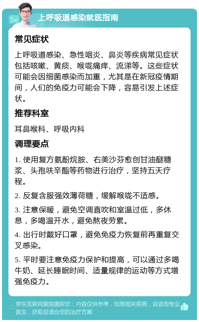 上呼吸道感染就医指南 常见症状 上呼吸道感染、急性咽炎、鼻炎等疾病常见症状包括咳嗽、黄痰、喉咙痛痒、流涕等。这些症状可能会因细菌感染而加重，尤其是在新冠疫情期间，人们的免疫力可能会下降，容易引发上述症状。 推荐科室 耳鼻喉科、呼吸内科 调理要点 1. 使用复方氨酚烷胺、右美沙芬愈创甘油醚糖浆、头孢呋辛酯等药物进行治疗，坚持五天疗程。 2. 反复含服强效薄荷糖，缓解喉咙不适感。 3. 注意保暖，避免空调直吹和室温过低，多休息，多喝温开水，避免熬夜劳累。 4. 出行时戴好口罩，避免免疫力恢复前再重复交叉感染。 5. 平时要注意免疫力保护和提高，可以通过多喝牛奶、延长睡眠时间、适量规律的运动等方式增强免疫力。