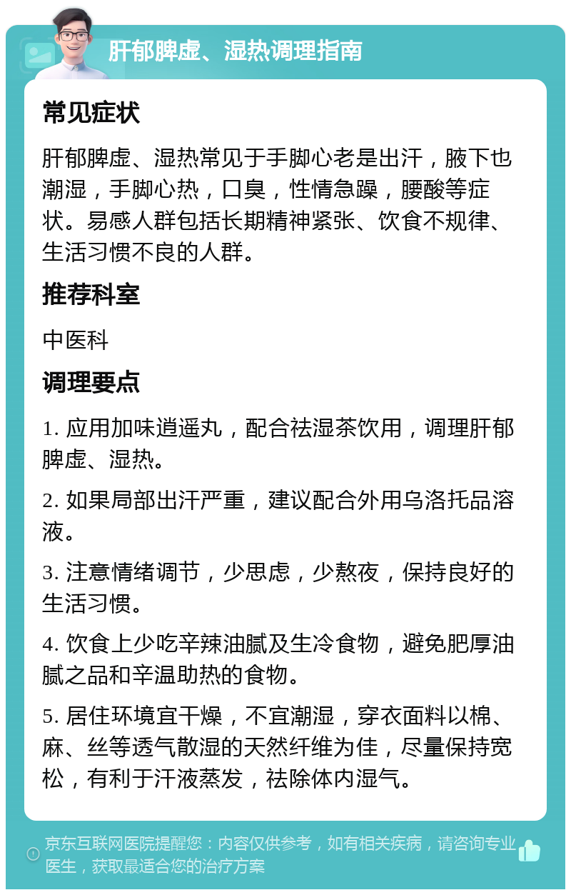 肝郁脾虚、湿热调理指南 常见症状 肝郁脾虚、湿热常见于手脚心老是出汗，腋下也潮湿，手脚心热，口臭，性情急躁，腰酸等症状。易感人群包括长期精神紧张、饮食不规律、生活习惯不良的人群。 推荐科室 中医科 调理要点 1. 应用加味逍遥丸，配合祛湿茶饮用，调理肝郁脾虚、湿热。 2. 如果局部出汗严重，建议配合外用乌洛托品溶液。 3. 注意情绪调节，少思虑，少熬夜，保持良好的生活习惯。 4. 饮食上少吃辛辣油腻及生冷食物，避免肥厚油腻之品和辛温助热的食物。 5. 居住环境宜干燥，不宜潮湿，穿衣面料以棉、麻、丝等透气散湿的天然纤维为佳，尽量保持宽松，有利于汗液蒸发，祛除体内湿气。