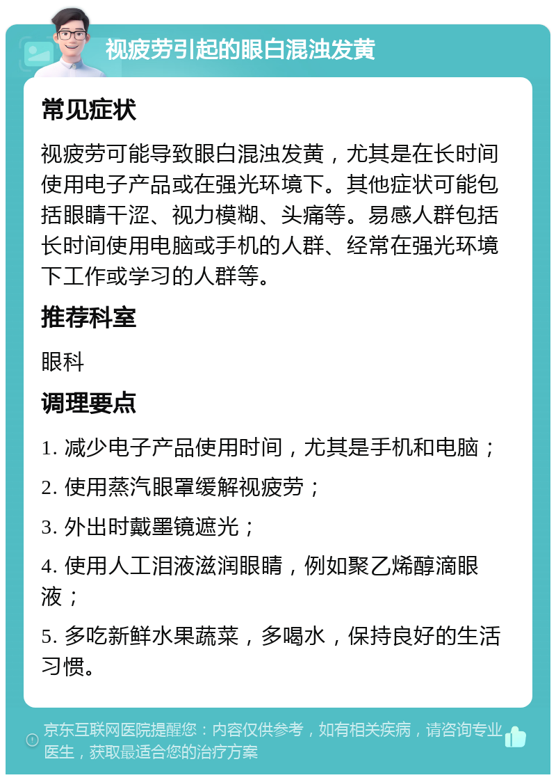 视疲劳引起的眼白混浊发黄 常见症状 视疲劳可能导致眼白混浊发黄，尤其是在长时间使用电子产品或在强光环境下。其他症状可能包括眼睛干涩、视力模糊、头痛等。易感人群包括长时间使用电脑或手机的人群、经常在强光环境下工作或学习的人群等。 推荐科室 眼科 调理要点 1. 减少电子产品使用时间，尤其是手机和电脑； 2. 使用蒸汽眼罩缓解视疲劳； 3. 外出时戴墨镜遮光； 4. 使用人工泪液滋润眼睛，例如聚乙烯醇滴眼液； 5. 多吃新鲜水果蔬菜，多喝水，保持良好的生活习惯。