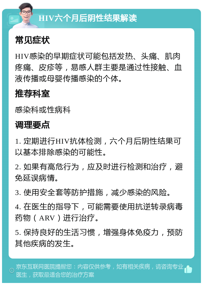 HIV六个月后阴性结果解读 常见症状 HIV感染的早期症状可能包括发热、头痛、肌肉疼痛、皮疹等，易感人群主要是通过性接触、血液传播或母婴传播感染的个体。 推荐科室 感染科或性病科 调理要点 1. 定期进行HIV抗体检测，六个月后阴性结果可以基本排除感染的可能性。 2. 如果有高危行为，应及时进行检测和治疗，避免延误病情。 3. 使用安全套等防护措施，减少感染的风险。 4. 在医生的指导下，可能需要使用抗逆转录病毒药物（ARV）进行治疗。 5. 保持良好的生活习惯，增强身体免疫力，预防其他疾病的发生。