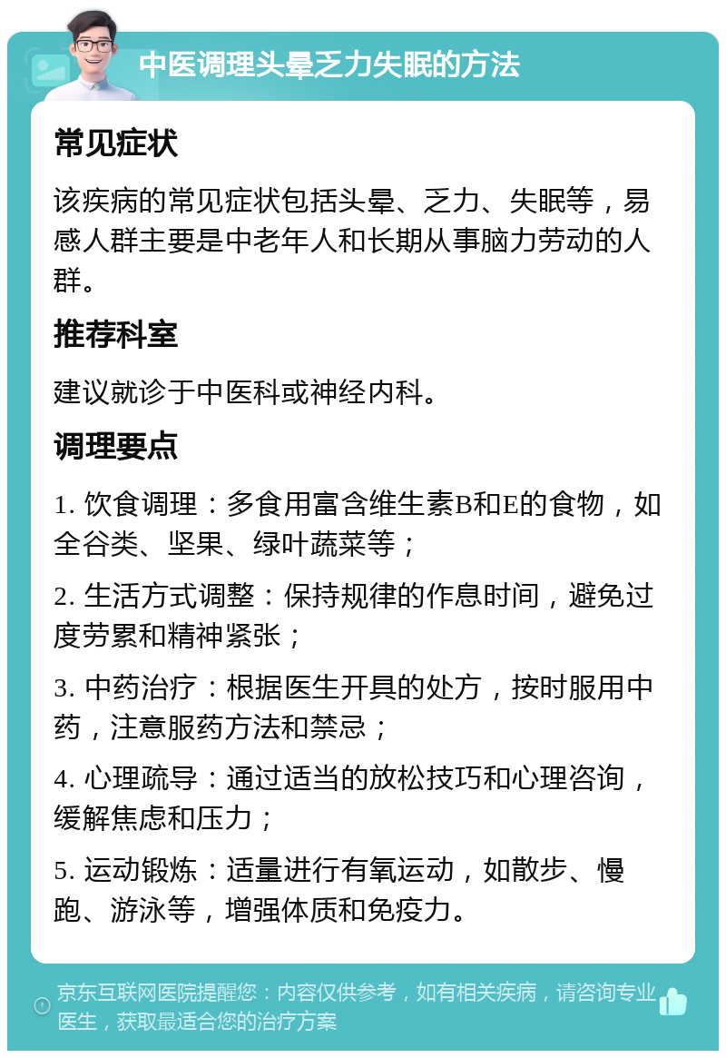 中医调理头晕乏力失眠的方法 常见症状 该疾病的常见症状包括头晕、乏力、失眠等，易感人群主要是中老年人和长期从事脑力劳动的人群。 推荐科室 建议就诊于中医科或神经内科。 调理要点 1. 饮食调理：多食用富含维生素B和E的食物，如全谷类、坚果、绿叶蔬菜等； 2. 生活方式调整：保持规律的作息时间，避免过度劳累和精神紧张； 3. 中药治疗：根据医生开具的处方，按时服用中药，注意服药方法和禁忌； 4. 心理疏导：通过适当的放松技巧和心理咨询，缓解焦虑和压力； 5. 运动锻炼：适量进行有氧运动，如散步、慢跑、游泳等，增强体质和免疫力。