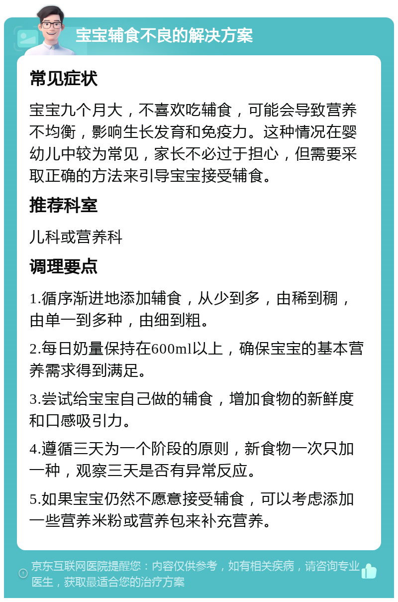 宝宝辅食不良的解决方案 常见症状 宝宝九个月大，不喜欢吃辅食，可能会导致营养不均衡，影响生长发育和免疫力。这种情况在婴幼儿中较为常见，家长不必过于担心，但需要采取正确的方法来引导宝宝接受辅食。 推荐科室 儿科或营养科 调理要点 1.循序渐进地添加辅食，从少到多，由稀到稠，由单一到多种，由细到粗。 2.每日奶量保持在600ml以上，确保宝宝的基本营养需求得到满足。 3.尝试给宝宝自己做的辅食，增加食物的新鲜度和口感吸引力。 4.遵循三天为一个阶段的原则，新食物一次只加一种，观察三天是否有异常反应。 5.如果宝宝仍然不愿意接受辅食，可以考虑添加一些营养米粉或营养包来补充营养。