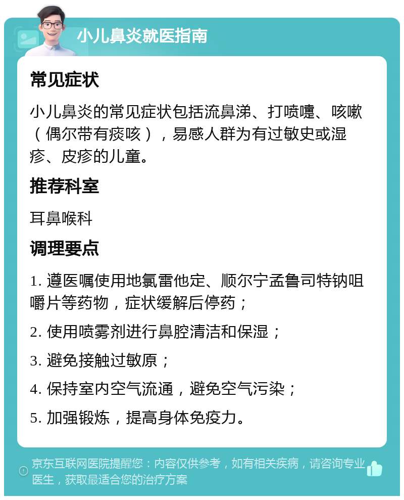 小儿鼻炎就医指南 常见症状 小儿鼻炎的常见症状包括流鼻涕、打喷嚏、咳嗽（偶尔带有痰咳），易感人群为有过敏史或湿疹、皮疹的儿童。 推荐科室 耳鼻喉科 调理要点 1. 遵医嘱使用地氯雷他定、顺尔宁孟鲁司特钠咀嚼片等药物，症状缓解后停药； 2. 使用喷雾剂进行鼻腔清洁和保湿； 3. 避免接触过敏原； 4. 保持室内空气流通，避免空气污染； 5. 加强锻炼，提高身体免疫力。